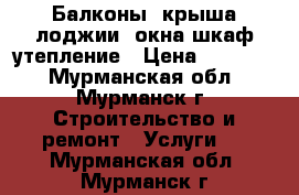 Балконы, крыша,лоджии, окна,шкаф,утепление › Цена ­ 14 000 - Мурманская обл., Мурманск г. Строительство и ремонт » Услуги   . Мурманская обл.,Мурманск г.